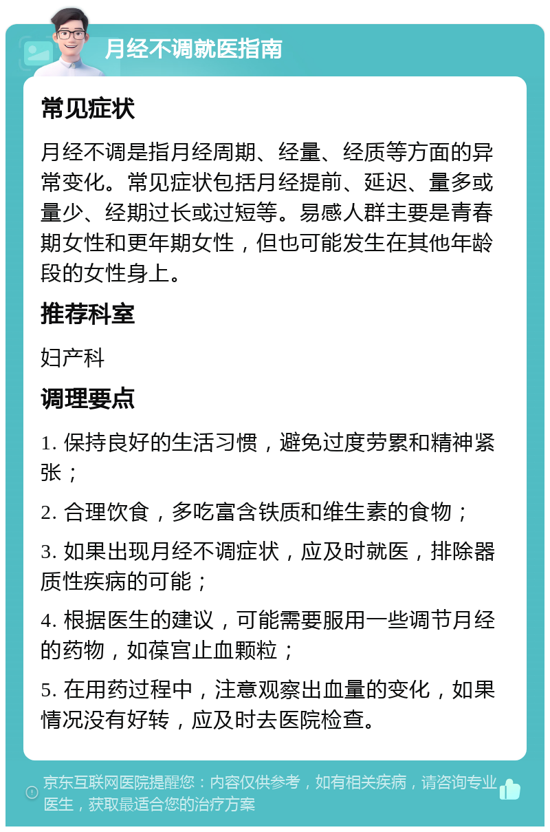 月经不调就医指南 常见症状 月经不调是指月经周期、经量、经质等方面的异常变化。常见症状包括月经提前、延迟、量多或量少、经期过长或过短等。易感人群主要是青春期女性和更年期女性，但也可能发生在其他年龄段的女性身上。 推荐科室 妇产科 调理要点 1. 保持良好的生活习惯，避免过度劳累和精神紧张； 2. 合理饮食，多吃富含铁质和维生素的食物； 3. 如果出现月经不调症状，应及时就医，排除器质性疾病的可能； 4. 根据医生的建议，可能需要服用一些调节月经的药物，如葆宫止血颗粒； 5. 在用药过程中，注意观察出血量的变化，如果情况没有好转，应及时去医院检查。