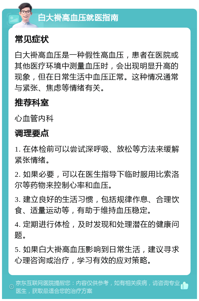 白大褂高血压就医指南 常见症状 白大褂高血压是一种假性高血压，患者在医院或其他医疗环境中测量血压时，会出现明显升高的现象，但在日常生活中血压正常。这种情况通常与紧张、焦虑等情绪有关。 推荐科室 心血管内科 调理要点 1. 在体检前可以尝试深呼吸、放松等方法来缓解紧张情绪。 2. 如果必要，可以在医生指导下临时服用比索洛尔等药物来控制心率和血压。 3. 建立良好的生活习惯，包括规律作息、合理饮食、适量运动等，有助于维持血压稳定。 4. 定期进行体检，及时发现和处理潜在的健康问题。 5. 如果白大褂高血压影响到日常生活，建议寻求心理咨询或治疗，学习有效的应对策略。