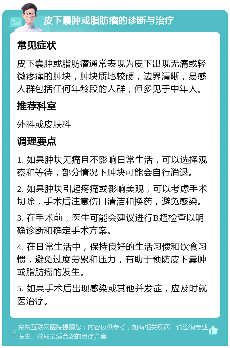 皮下囊肿或脂肪瘤的诊断与治疗 常见症状 皮下囊肿或脂肪瘤通常表现为皮下出现无痛或轻微疼痛的肿块，肿块质地较硬，边界清晰，易感人群包括任何年龄段的人群，但多见于中年人。 推荐科室 外科或皮肤科 调理要点 1. 如果肿块无痛且不影响日常生活，可以选择观察和等待，部分情况下肿块可能会自行消退。 2. 如果肿块引起疼痛或影响美观，可以考虑手术切除，手术后注意伤口清洁和换药，避免感染。 3. 在手术前，医生可能会建议进行B超检查以明确诊断和确定手术方案。 4. 在日常生活中，保持良好的生活习惯和饮食习惯，避免过度劳累和压力，有助于预防皮下囊肿或脂肪瘤的发生。 5. 如果手术后出现感染或其他并发症，应及时就医治疗。