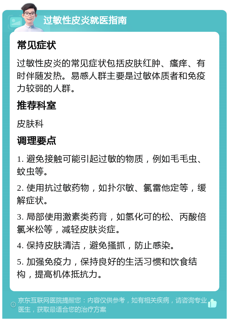 过敏性皮炎就医指南 常见症状 过敏性皮炎的常见症状包括皮肤红肿、瘙痒、有时伴随发热。易感人群主要是过敏体质者和免疫力较弱的人群。 推荐科室 皮肤科 调理要点 1. 避免接触可能引起过敏的物质，例如毛毛虫、蚊虫等。 2. 使用抗过敏药物，如扑尔敏、氯雷他定等，缓解症状。 3. 局部使用激素类药膏，如氢化可的松、丙酸倍氯米松等，减轻皮肤炎症。 4. 保持皮肤清洁，避免搔抓，防止感染。 5. 加强免疫力，保持良好的生活习惯和饮食结构，提高机体抵抗力。