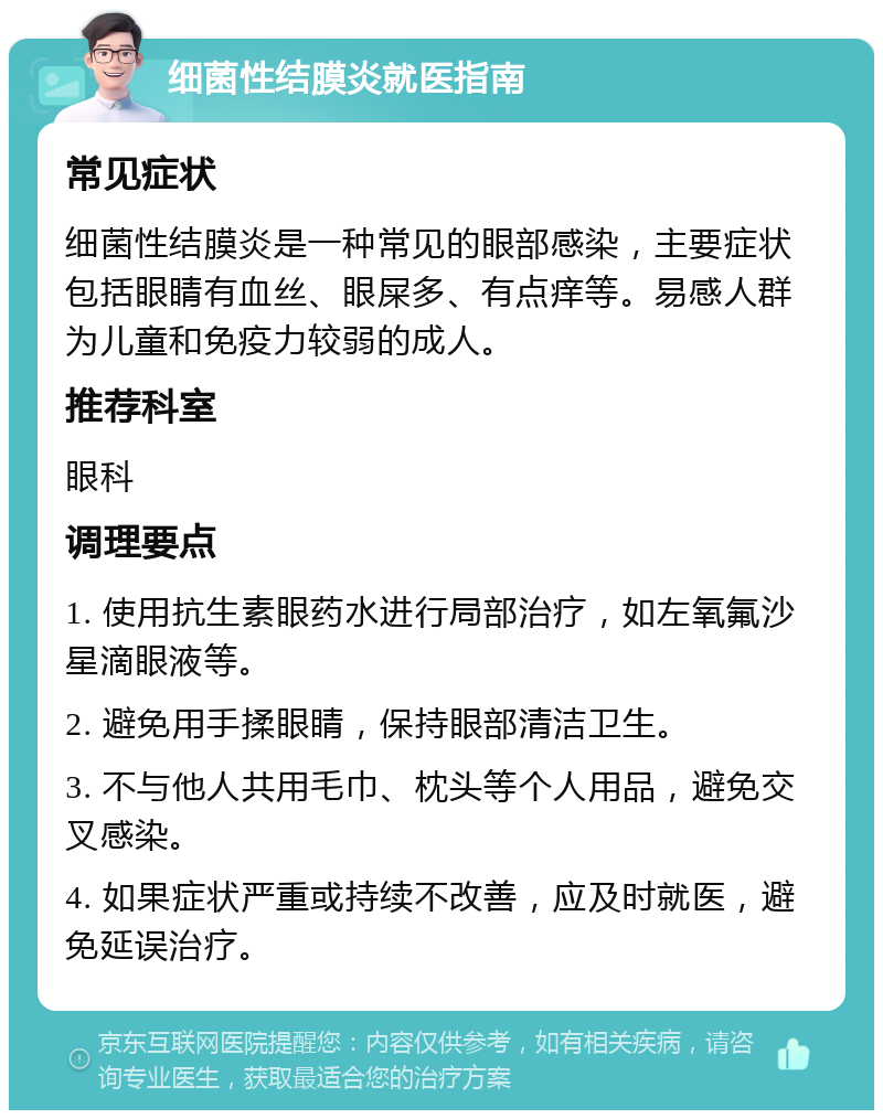 细菌性结膜炎就医指南 常见症状 细菌性结膜炎是一种常见的眼部感染，主要症状包括眼睛有血丝、眼屎多、有点痒等。易感人群为儿童和免疫力较弱的成人。 推荐科室 眼科 调理要点 1. 使用抗生素眼药水进行局部治疗，如左氧氟沙星滴眼液等。 2. 避免用手揉眼睛，保持眼部清洁卫生。 3. 不与他人共用毛巾、枕头等个人用品，避免交叉感染。 4. 如果症状严重或持续不改善，应及时就医，避免延误治疗。