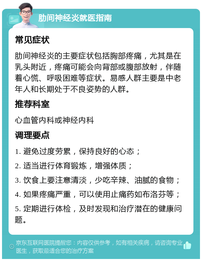 肋间神经炎就医指南 常见症状 肋间神经炎的主要症状包括胸部疼痛，尤其是在乳头附近，疼痛可能会向背部或腹部放射，伴随着心慌、呼吸困难等症状。易感人群主要是中老年人和长期处于不良姿势的人群。 推荐科室 心血管内科或神经内科 调理要点 1. 避免过度劳累，保持良好的心态； 2. 适当进行体育锻炼，增强体质； 3. 饮食上要注意清淡，少吃辛辣、油腻的食物； 4. 如果疼痛严重，可以使用止痛药如布洛芬等； 5. 定期进行体检，及时发现和治疗潜在的健康问题。