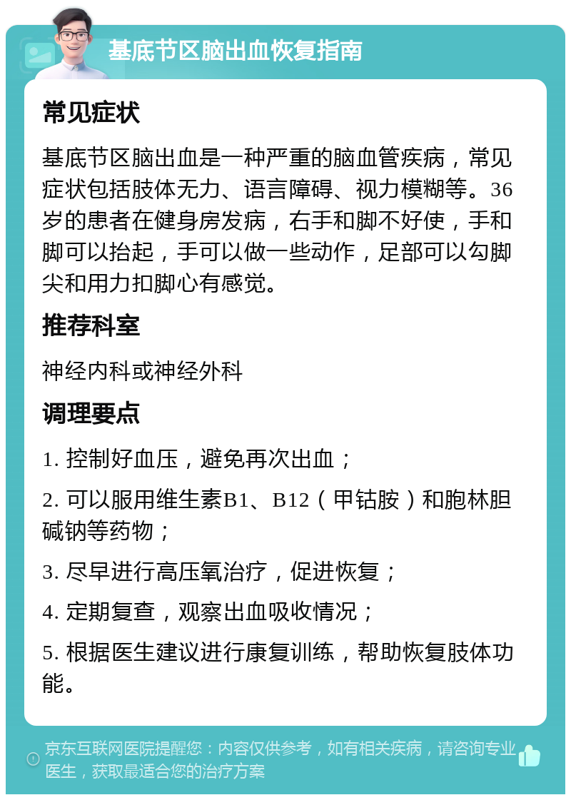 基底节区脑出血恢复指南 常见症状 基底节区脑出血是一种严重的脑血管疾病，常见症状包括肢体无力、语言障碍、视力模糊等。36岁的患者在健身房发病，右手和脚不好使，手和脚可以抬起，手可以做一些动作，足部可以勾脚尖和用力扣脚心有感觉。 推荐科室 神经内科或神经外科 调理要点 1. 控制好血压，避免再次出血； 2. 可以服用维生素B1、B12（甲钴胺）和胞林胆碱钠等药物； 3. 尽早进行高压氧治疗，促进恢复； 4. 定期复查，观察出血吸收情况； 5. 根据医生建议进行康复训练，帮助恢复肢体功能。