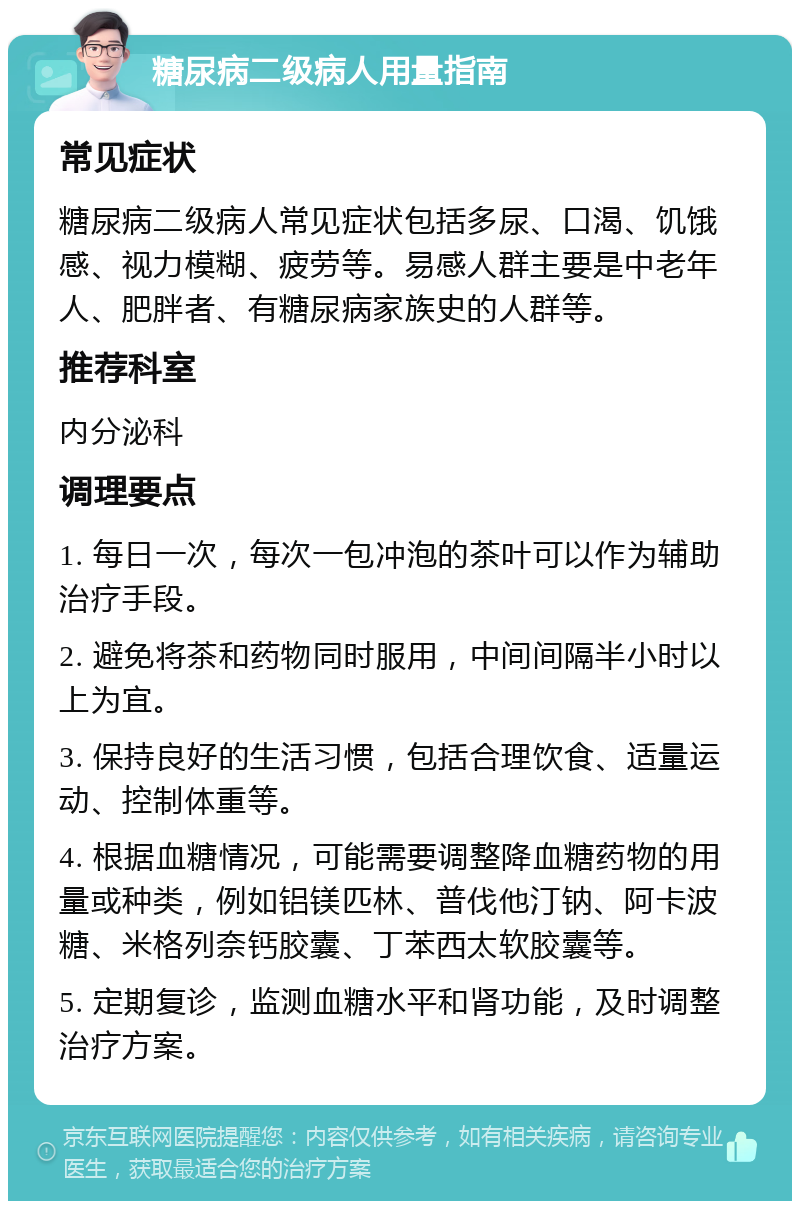 糖尿病二级病人用量指南 常见症状 糖尿病二级病人常见症状包括多尿、口渴、饥饿感、视力模糊、疲劳等。易感人群主要是中老年人、肥胖者、有糖尿病家族史的人群等。 推荐科室 内分泌科 调理要点 1. 每日一次，每次一包冲泡的茶叶可以作为辅助治疗手段。 2. 避免将茶和药物同时服用，中间间隔半小时以上为宜。 3. 保持良好的生活习惯，包括合理饮食、适量运动、控制体重等。 4. 根据血糖情况，可能需要调整降血糖药物的用量或种类，例如铝镁匹林、普伐他汀钠、阿卡波糖、米格列奈钙胶囊、丁苯西太软胶囊等。 5. 定期复诊，监测血糖水平和肾功能，及时调整治疗方案。