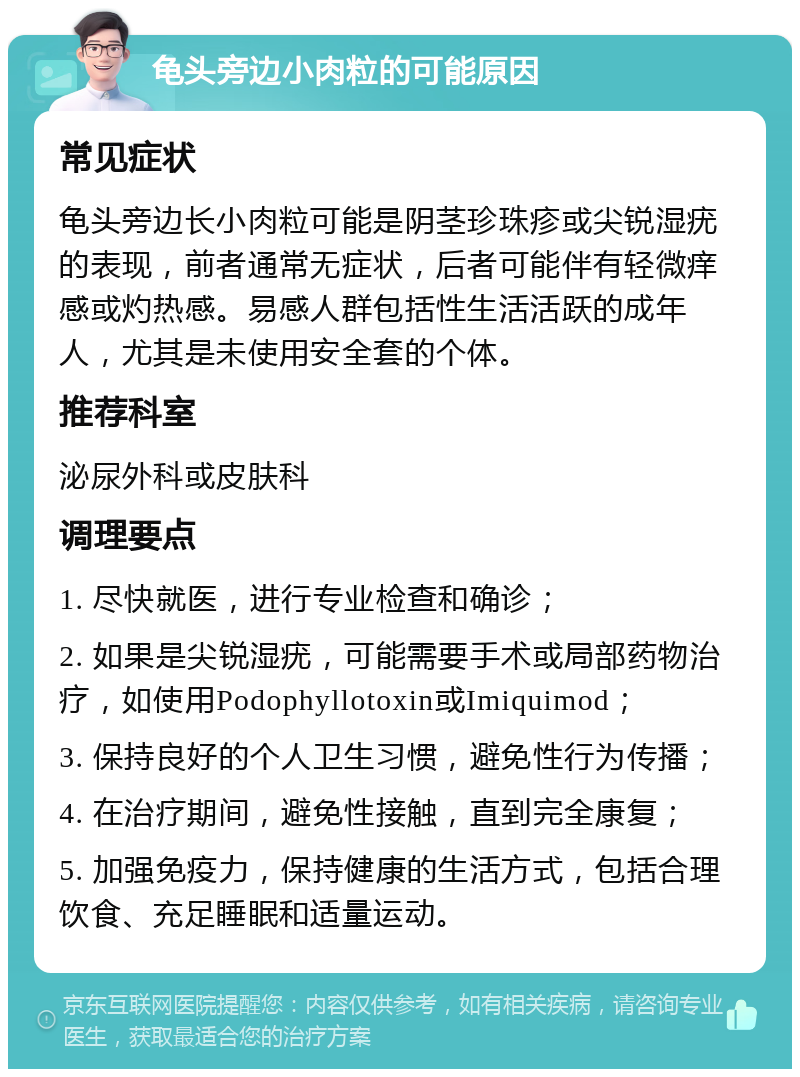 龟头旁边小肉粒的可能原因 常见症状 龟头旁边长小肉粒可能是阴茎珍珠疹或尖锐湿疣的表现，前者通常无症状，后者可能伴有轻微痒感或灼热感。易感人群包括性生活活跃的成年人，尤其是未使用安全套的个体。 推荐科室 泌尿外科或皮肤科 调理要点 1. 尽快就医，进行专业检查和确诊； 2. 如果是尖锐湿疣，可能需要手术或局部药物治疗，如使用Podophyllotoxin或Imiquimod； 3. 保持良好的个人卫生习惯，避免性行为传播； 4. 在治疗期间，避免性接触，直到完全康复； 5. 加强免疫力，保持健康的生活方式，包括合理饮食、充足睡眠和适量运动。