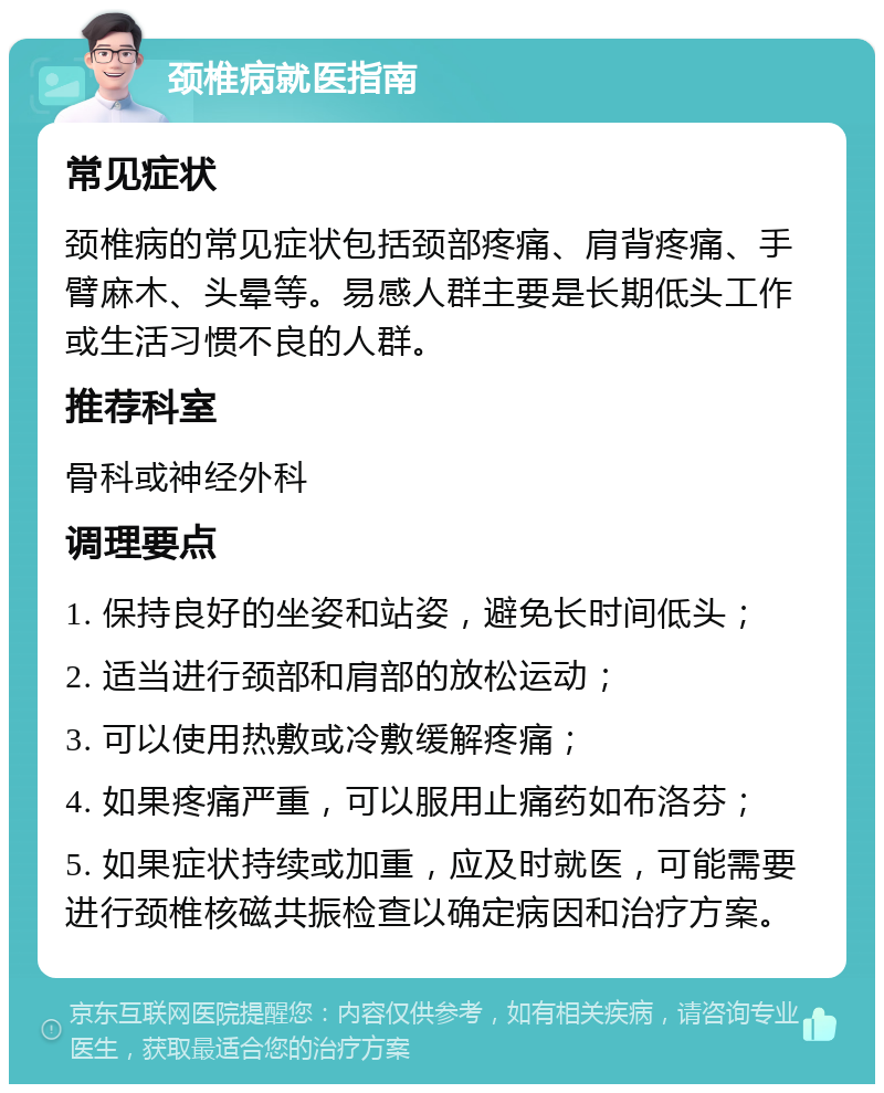 颈椎病就医指南 常见症状 颈椎病的常见症状包括颈部疼痛、肩背疼痛、手臂麻木、头晕等。易感人群主要是长期低头工作或生活习惯不良的人群。 推荐科室 骨科或神经外科 调理要点 1. 保持良好的坐姿和站姿，避免长时间低头； 2. 适当进行颈部和肩部的放松运动； 3. 可以使用热敷或冷敷缓解疼痛； 4. 如果疼痛严重，可以服用止痛药如布洛芬； 5. 如果症状持续或加重，应及时就医，可能需要进行颈椎核磁共振检查以确定病因和治疗方案。