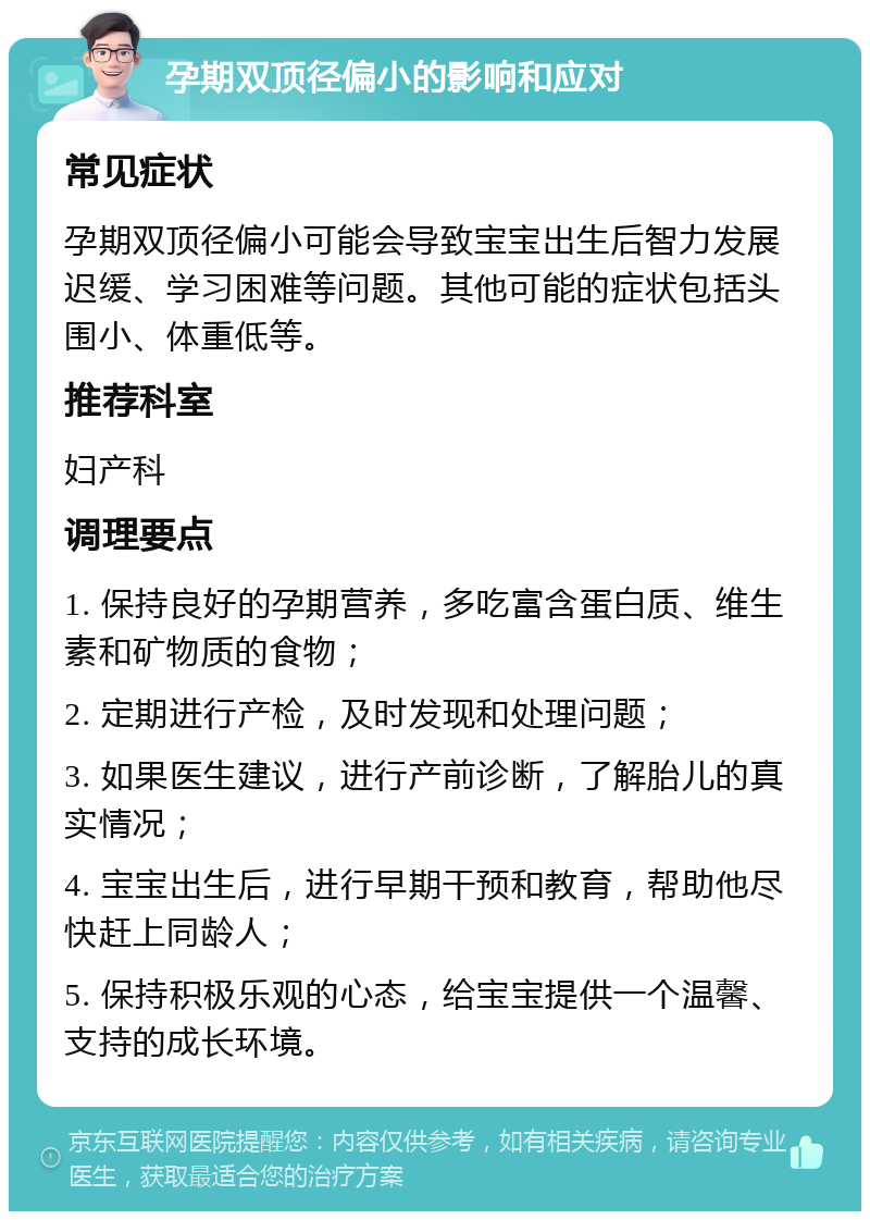 孕期双顶径偏小的影响和应对 常见症状 孕期双顶径偏小可能会导致宝宝出生后智力发展迟缓、学习困难等问题。其他可能的症状包括头围小、体重低等。 推荐科室 妇产科 调理要点 1. 保持良好的孕期营养，多吃富含蛋白质、维生素和矿物质的食物； 2. 定期进行产检，及时发现和处理问题； 3. 如果医生建议，进行产前诊断，了解胎儿的真实情况； 4. 宝宝出生后，进行早期干预和教育，帮助他尽快赶上同龄人； 5. 保持积极乐观的心态，给宝宝提供一个温馨、支持的成长环境。