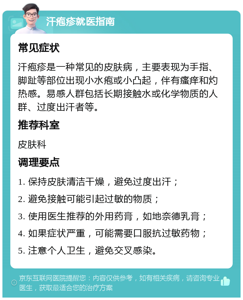 汗疱疹就医指南 常见症状 汗疱疹是一种常见的皮肤病，主要表现为手指、脚趾等部位出现小水疱或小凸起，伴有瘙痒和灼热感。易感人群包括长期接触水或化学物质的人群、过度出汗者等。 推荐科室 皮肤科 调理要点 1. 保持皮肤清洁干燥，避免过度出汗； 2. 避免接触可能引起过敏的物质； 3. 使用医生推荐的外用药膏，如地奈德乳膏； 4. 如果症状严重，可能需要口服抗过敏药物； 5. 注意个人卫生，避免交叉感染。