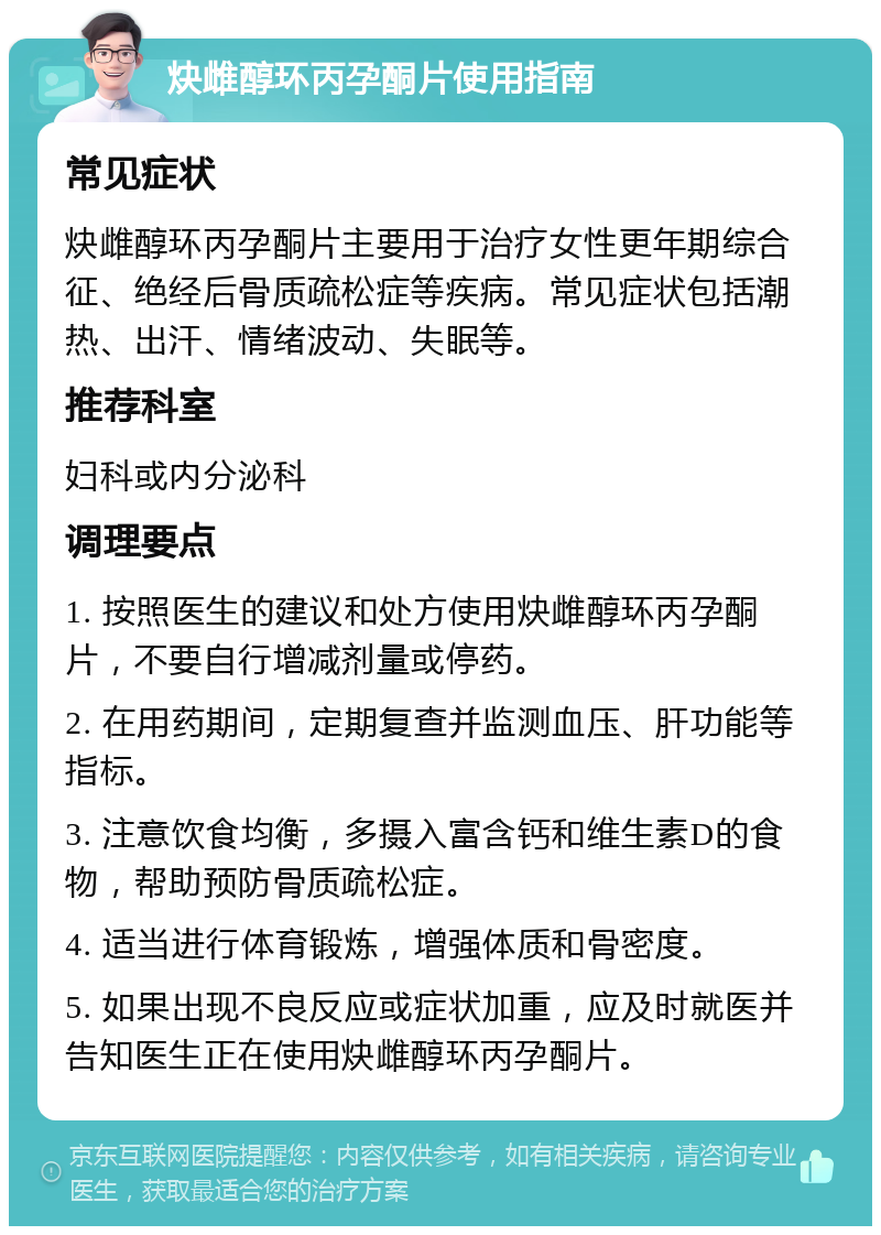 炔雌醇环丙孕酮片使用指南 常见症状 炔雌醇环丙孕酮片主要用于治疗女性更年期综合征、绝经后骨质疏松症等疾病。常见症状包括潮热、出汗、情绪波动、失眠等。 推荐科室 妇科或内分泌科 调理要点 1. 按照医生的建议和处方使用炔雌醇环丙孕酮片，不要自行增减剂量或停药。 2. 在用药期间，定期复查并监测血压、肝功能等指标。 3. 注意饮食均衡，多摄入富含钙和维生素D的食物，帮助预防骨质疏松症。 4. 适当进行体育锻炼，增强体质和骨密度。 5. 如果出现不良反应或症状加重，应及时就医并告知医生正在使用炔雌醇环丙孕酮片。