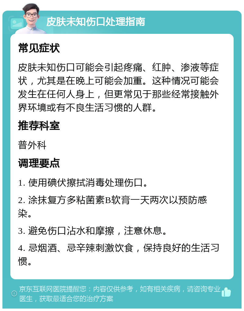 皮肤未知伤口处理指南 常见症状 皮肤未知伤口可能会引起疼痛、红肿、渗液等症状，尤其是在晚上可能会加重。这种情况可能会发生在任何人身上，但更常见于那些经常接触外界环境或有不良生活习惯的人群。 推荐科室 普外科 调理要点 1. 使用碘伏擦拭消毒处理伤口。 2. 涂抹复方多粘菌素B软膏一天两次以预防感染。 3. 避免伤口沾水和摩擦，注意休息。 4. 忌烟酒、忌辛辣刺激饮食，保持良好的生活习惯。