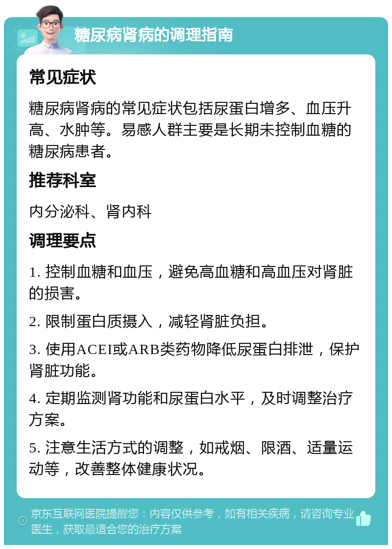 糖尿病肾病的调理指南 常见症状 糖尿病肾病的常见症状包括尿蛋白增多、血压升高、水肿等。易感人群主要是长期未控制血糖的糖尿病患者。 推荐科室 内分泌科、肾内科 调理要点 1. 控制血糖和血压，避免高血糖和高血压对肾脏的损害。 2. 限制蛋白质摄入，减轻肾脏负担。 3. 使用ACEI或ARB类药物降低尿蛋白排泄，保护肾脏功能。 4. 定期监测肾功能和尿蛋白水平，及时调整治疗方案。 5. 注意生活方式的调整，如戒烟、限酒、适量运动等，改善整体健康状况。