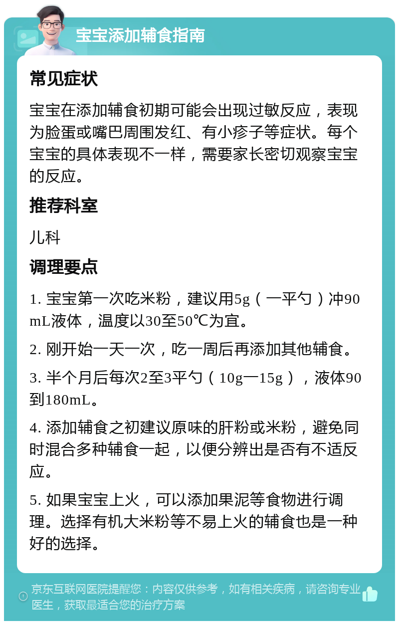 宝宝添加辅食指南 常见症状 宝宝在添加辅食初期可能会出现过敏反应，表现为脸蛋或嘴巴周围发红、有小疹子等症状。每个宝宝的具体表现不一样，需要家长密切观察宝宝的反应。 推荐科室 儿科 调理要点 1. 宝宝第一次吃米粉，建议用5g（一平勺）冲90mL液体，温度以30至50℃为宜。 2. 刚开始一天一次，吃一周后再添加其他辅食。 3. 半个月后每次2至3平勺（10g一15g），液体90到180mL。 4. 添加辅食之初建议原味的肝粉或米粉，避免同时混合多种辅食一起，以便分辨出是否有不适反应。 5. 如果宝宝上火，可以添加果泥等食物进行调理。选择有机大米粉等不易上火的辅食也是一种好的选择。