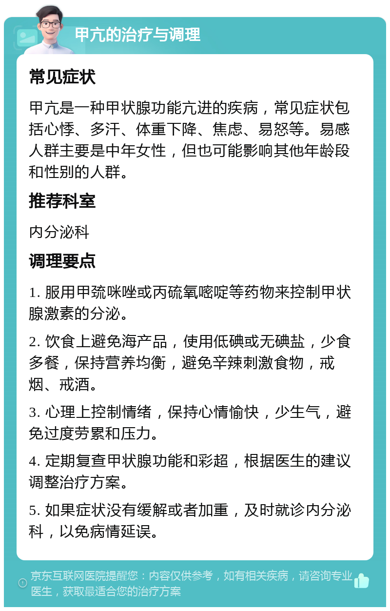 甲亢的治疗与调理 常见症状 甲亢是一种甲状腺功能亢进的疾病，常见症状包括心悸、多汗、体重下降、焦虑、易怒等。易感人群主要是中年女性，但也可能影响其他年龄段和性别的人群。 推荐科室 内分泌科 调理要点 1. 服用甲巯咪唑或丙硫氧嘧啶等药物来控制甲状腺激素的分泌。 2. 饮食上避免海产品，使用低碘或无碘盐，少食多餐，保持营养均衡，避免辛辣刺激食物，戒烟、戒酒。 3. 心理上控制情绪，保持心情愉快，少生气，避免过度劳累和压力。 4. 定期复查甲状腺功能和彩超，根据医生的建议调整治疗方案。 5. 如果症状没有缓解或者加重，及时就诊内分泌科，以免病情延误。