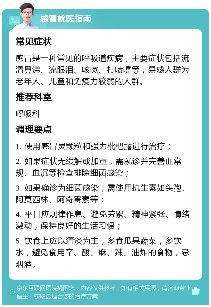 感冒就医指南 常见症状 感冒是一种常见的呼吸道疾病，主要症状包括流清鼻涕、流眼泪、咳嗽、打喷嚏等，易感人群为老年人、儿童和免疫力较弱的人群。 推荐科室 呼吸科 调理要点 1. 使用感冒灵颗粒和强力枇杷露进行治疗； 2. 如果症状无缓解或加重，需就诊并完善血常规、血沉等检查排除细菌感染； 3. 如果确诊为细菌感染，需使用抗生素如头孢、阿莫西林、阿奇霉素等； 4. 平日应规律作息、避免劳累、精神紧张、情绪激动，保持良好的生活习惯； 5. 饮食上应以清淡为主，多食瓜果蔬菜，多饮水，避免食用辛、酸、麻、辣、油炸的食物，忌烟酒。