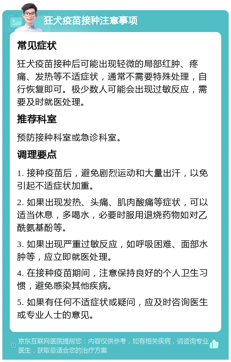 狂犬疫苗接种注意事项 常见症状 狂犬疫苗接种后可能出现轻微的局部红肿、疼痛、发热等不适症状，通常不需要特殊处理，自行恢复即可。极少数人可能会出现过敏反应，需要及时就医处理。 推荐科室 预防接种科室或急诊科室。 调理要点 1. 接种疫苗后，避免剧烈运动和大量出汗，以免引起不适症状加重。 2. 如果出现发热、头痛、肌肉酸痛等症状，可以适当休息，多喝水，必要时服用退烧药物如对乙酰氨基酚等。 3. 如果出现严重过敏反应，如呼吸困难、面部水肿等，应立即就医处理。 4. 在接种疫苗期间，注意保持良好的个人卫生习惯，避免感染其他疾病。 5. 如果有任何不适症状或疑问，应及时咨询医生或专业人士的意见。