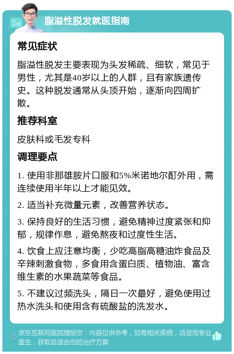 脂溢性脱发就医指南 常见症状 脂溢性脱发主要表现为头发稀疏、细软，常见于男性，尤其是40岁以上的人群，且有家族遗传史。这种脱发通常从头顶开始，逐渐向四周扩散。 推荐科室 皮肤科或毛发专科 调理要点 1. 使用非那雄胺片口服和5%米诺地尔酊外用，需连续使用半年以上才能见效。 2. 适当补充微量元素，改善营养状态。 3. 保持良好的生活习惯，避免精神过度紧张和抑郁，规律作息，避免熬夜和过度性生活。 4. 饮食上应注意均衡，少吃高脂高糖油炸食品及辛辣刺激食物，多食用含蛋白质、植物油、富含维生素的水果蔬菜等食品。 5. 不建议过频洗头，隔日一次最好，避免使用过热水洗头和使用含有硫酸盐的洗发水。