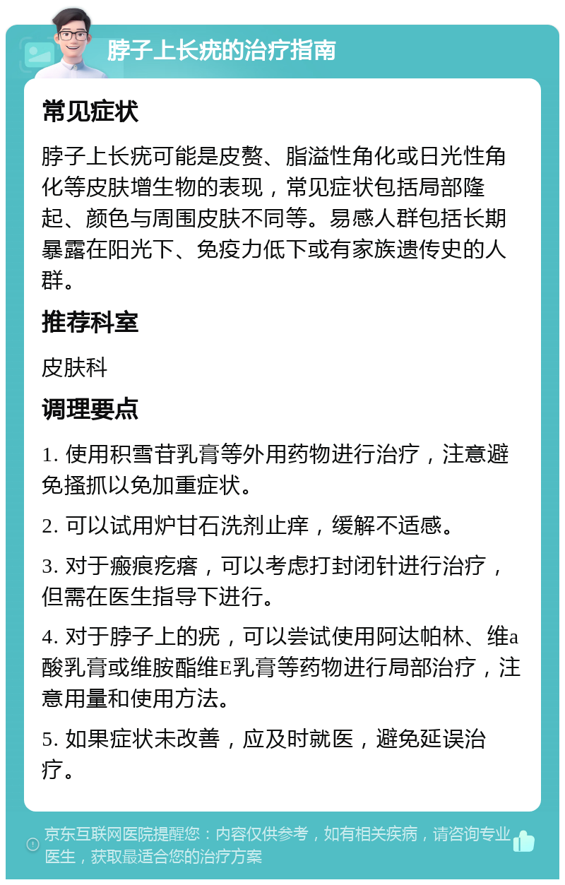 脖子上长疣的治疗指南 常见症状 脖子上长疣可能是皮赘、脂溢性角化或日光性角化等皮肤增生物的表现，常见症状包括局部隆起、颜色与周围皮肤不同等。易感人群包括长期暴露在阳光下、免疫力低下或有家族遗传史的人群。 推荐科室 皮肤科 调理要点 1. 使用积雪苷乳膏等外用药物进行治疗，注意避免搔抓以免加重症状。 2. 可以试用炉甘石洗剂止痒，缓解不适感。 3. 对于瘢痕疙瘩，可以考虑打封闭针进行治疗，但需在医生指导下进行。 4. 对于脖子上的疣，可以尝试使用阿达帕林、维a酸乳膏或维胺酯维E乳膏等药物进行局部治疗，注意用量和使用方法。 5. 如果症状未改善，应及时就医，避免延误治疗。