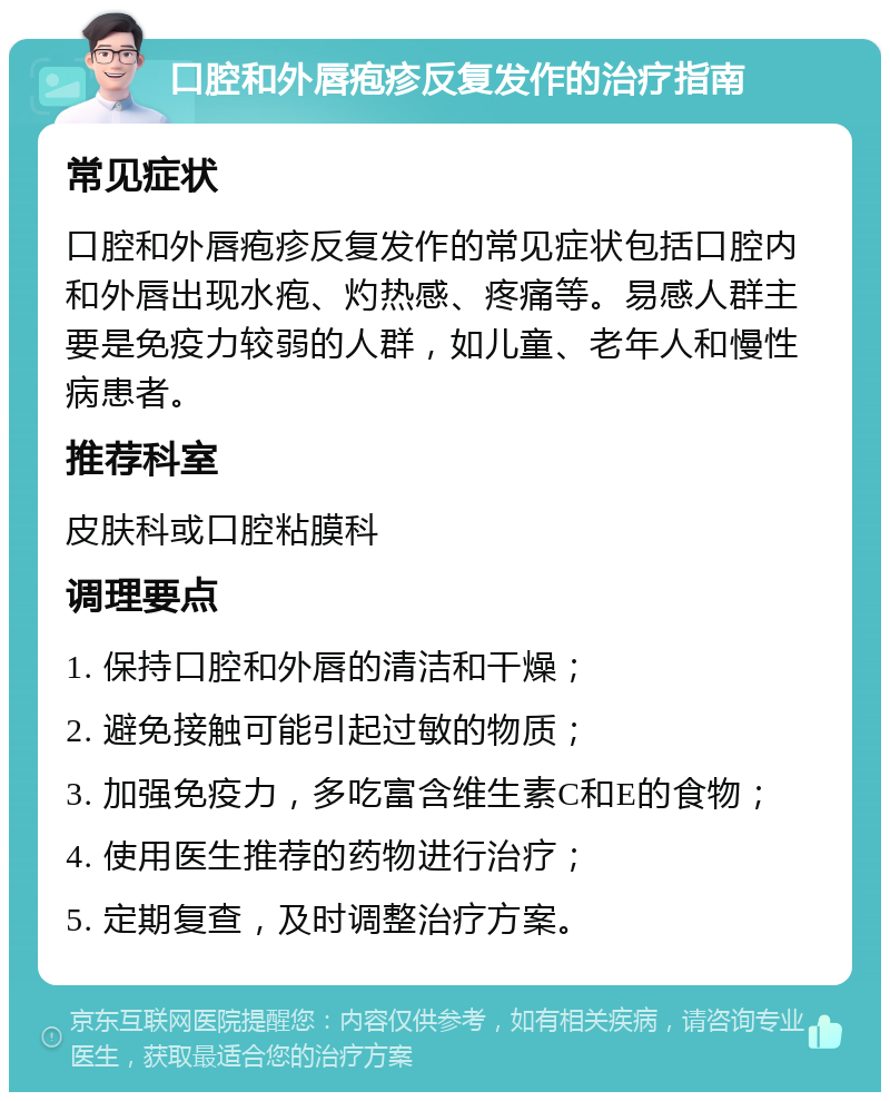 口腔和外唇疱疹反复发作的治疗指南 常见症状 口腔和外唇疱疹反复发作的常见症状包括口腔内和外唇出现水疱、灼热感、疼痛等。易感人群主要是免疫力较弱的人群，如儿童、老年人和慢性病患者。 推荐科室 皮肤科或口腔粘膜科 调理要点 1. 保持口腔和外唇的清洁和干燥； 2. 避免接触可能引起过敏的物质； 3. 加强免疫力，多吃富含维生素C和E的食物； 4. 使用医生推荐的药物进行治疗； 5. 定期复查，及时调整治疗方案。