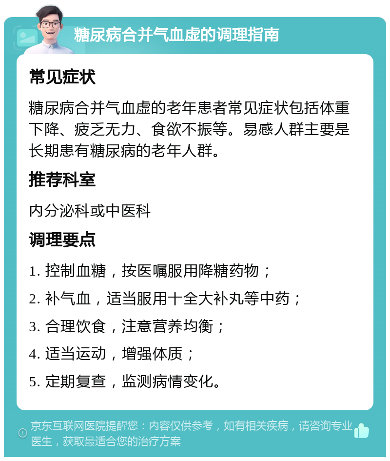 糖尿病合并气血虚的调理指南 常见症状 糖尿病合并气血虚的老年患者常见症状包括体重下降、疲乏无力、食欲不振等。易感人群主要是长期患有糖尿病的老年人群。 推荐科室 内分泌科或中医科 调理要点 1. 控制血糖，按医嘱服用降糖药物； 2. 补气血，适当服用十全大补丸等中药； 3. 合理饮食，注意营养均衡； 4. 适当运动，增强体质； 5. 定期复查，监测病情变化。