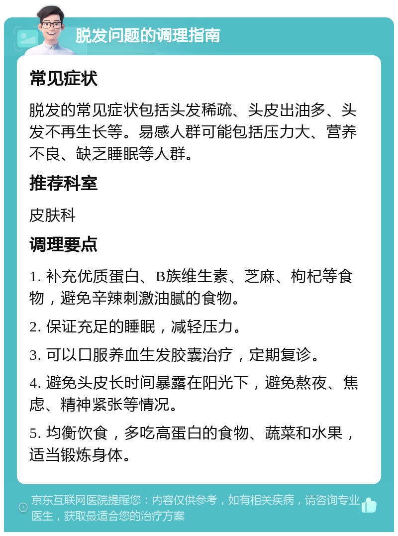 脱发问题的调理指南 常见症状 脱发的常见症状包括头发稀疏、头皮出油多、头发不再生长等。易感人群可能包括压力大、营养不良、缺乏睡眠等人群。 推荐科室 皮肤科 调理要点 1. 补充优质蛋白、B族维生素、芝麻、枸杞等食物，避免辛辣刺激油腻的食物。 2. 保证充足的睡眠，减轻压力。 3. 可以口服养血生发胶囊治疗，定期复诊。 4. 避免头皮长时间暴露在阳光下，避免熬夜、焦虑、精神紧张等情况。 5. 均衡饮食，多吃高蛋白的食物、蔬菜和水果，适当锻炼身体。