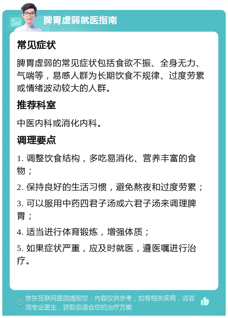 脾胃虚弱就医指南 常见症状 脾胃虚弱的常见症状包括食欲不振、全身无力、气喘等，易感人群为长期饮食不规律、过度劳累或情绪波动较大的人群。 推荐科室 中医内科或消化内科。 调理要点 1. 调整饮食结构，多吃易消化、营养丰富的食物； 2. 保持良好的生活习惯，避免熬夜和过度劳累； 3. 可以服用中药四君子汤或六君子汤来调理脾胃； 4. 适当进行体育锻炼，增强体质； 5. 如果症状严重，应及时就医，遵医嘱进行治疗。