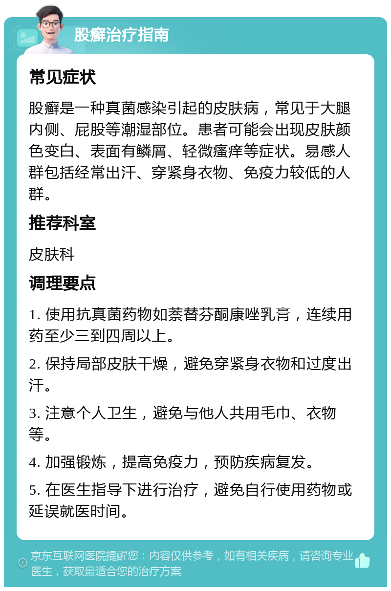 股癣治疗指南 常见症状 股癣是一种真菌感染引起的皮肤病，常见于大腿内侧、屁股等潮湿部位。患者可能会出现皮肤颜色变白、表面有鳞屑、轻微瘙痒等症状。易感人群包括经常出汗、穿紧身衣物、免疫力较低的人群。 推荐科室 皮肤科 调理要点 1. 使用抗真菌药物如萘替芬酮康唑乳膏，连续用药至少三到四周以上。 2. 保持局部皮肤干燥，避免穿紧身衣物和过度出汗。 3. 注意个人卫生，避免与他人共用毛巾、衣物等。 4. 加强锻炼，提高免疫力，预防疾病复发。 5. 在医生指导下进行治疗，避免自行使用药物或延误就医时间。