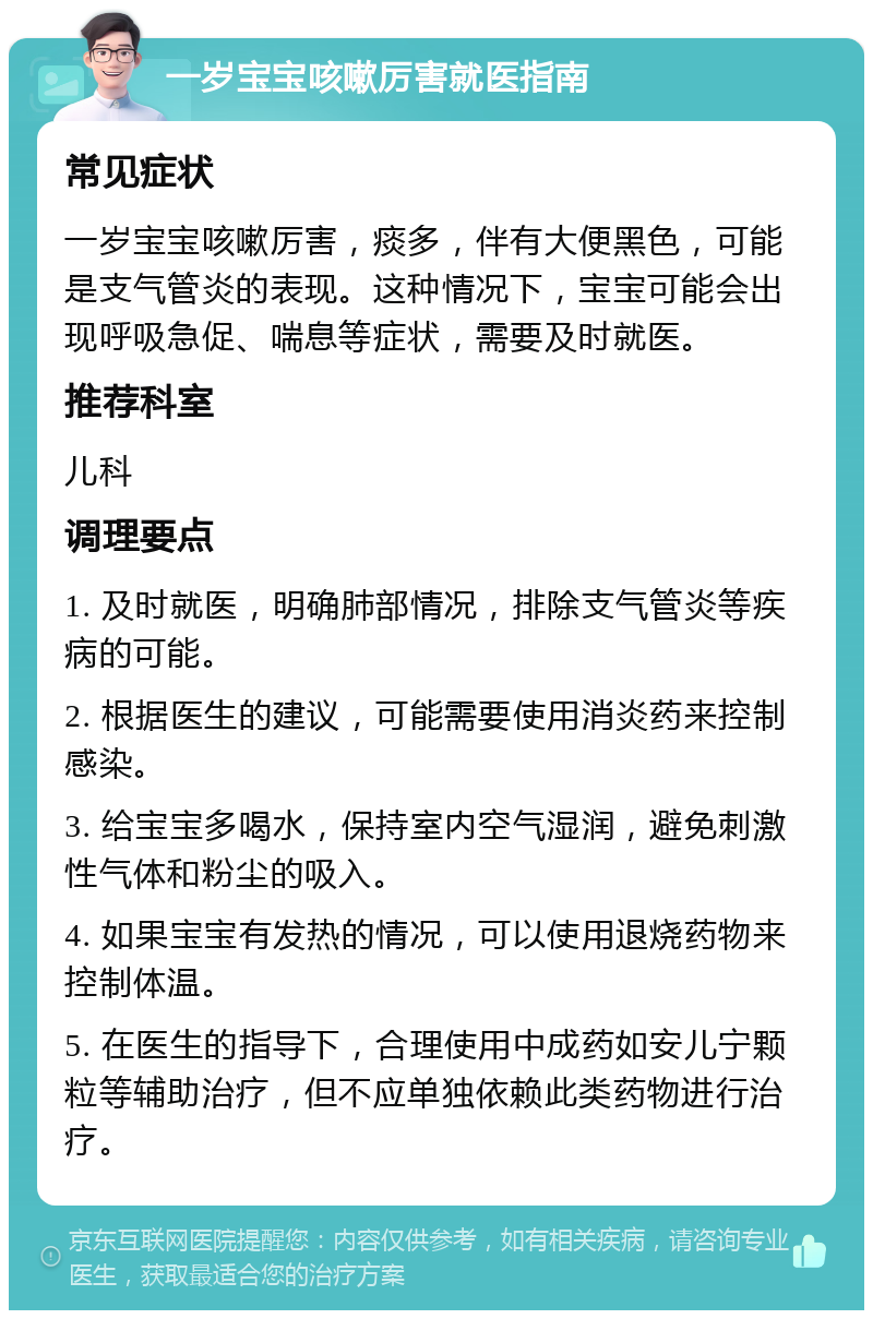 一岁宝宝咳嗽厉害就医指南 常见症状 一岁宝宝咳嗽厉害，痰多，伴有大便黑色，可能是支气管炎的表现。这种情况下，宝宝可能会出现呼吸急促、喘息等症状，需要及时就医。 推荐科室 儿科 调理要点 1. 及时就医，明确肺部情况，排除支气管炎等疾病的可能。 2. 根据医生的建议，可能需要使用消炎药来控制感染。 3. 给宝宝多喝水，保持室内空气湿润，避免刺激性气体和粉尘的吸入。 4. 如果宝宝有发热的情况，可以使用退烧药物来控制体温。 5. 在医生的指导下，合理使用中成药如安儿宁颗粒等辅助治疗，但不应单独依赖此类药物进行治疗。