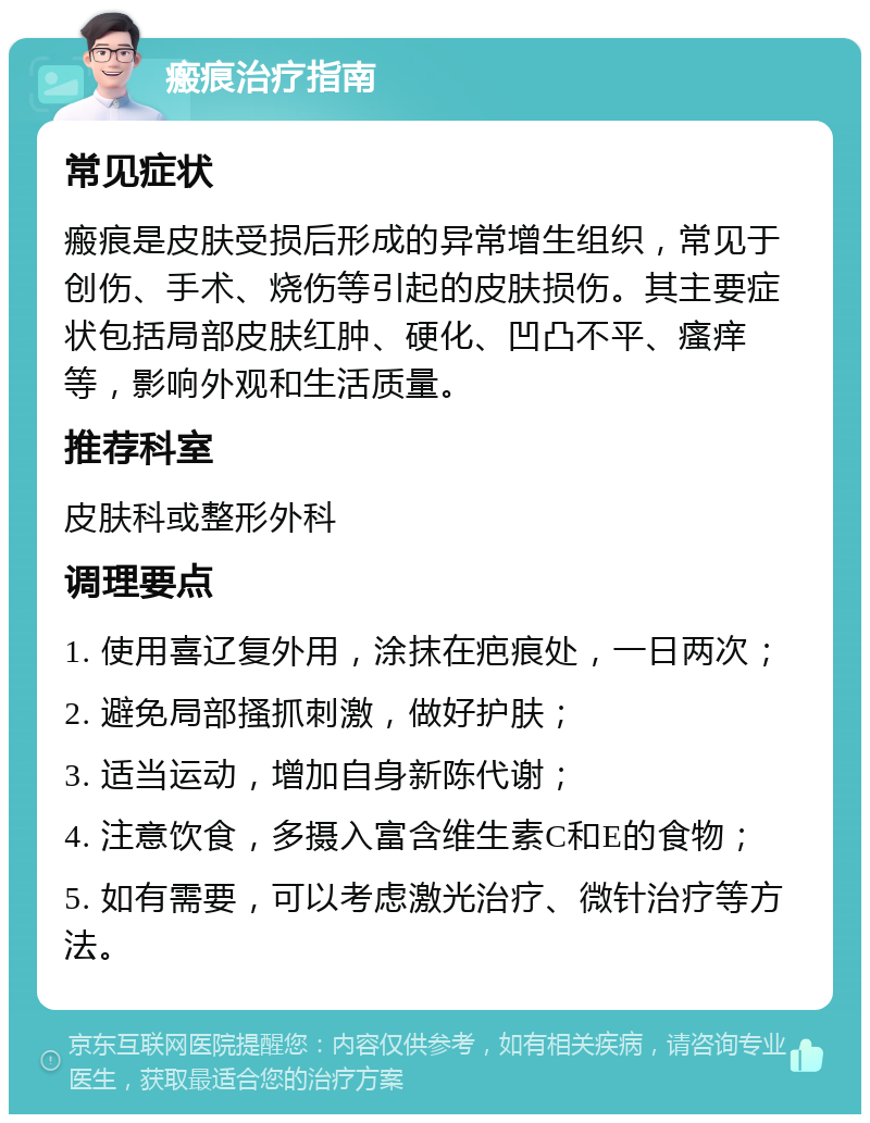 瘢痕治疗指南 常见症状 瘢痕是皮肤受损后形成的异常增生组织，常见于创伤、手术、烧伤等引起的皮肤损伤。其主要症状包括局部皮肤红肿、硬化、凹凸不平、瘙痒等，影响外观和生活质量。 推荐科室 皮肤科或整形外科 调理要点 1. 使用喜辽复外用，涂抹在疤痕处，一日两次； 2. 避免局部搔抓刺激，做好护肤； 3. 适当运动，增加自身新陈代谢； 4. 注意饮食，多摄入富含维生素C和E的食物； 5. 如有需要，可以考虑激光治疗、微针治疗等方法。