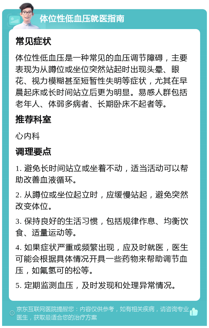 体位性低血压就医指南 常见症状 体位性低血压是一种常见的血压调节障碍，主要表现为从蹲位或坐位突然站起时出现头晕、眼花、视力模糊甚至短暂性失明等症状，尤其在早晨起床或长时间站立后更为明显。易感人群包括老年人、体弱多病者、长期卧床不起者等。 推荐科室 心内科 调理要点 1. 避免长时间站立或坐着不动，适当活动可以帮助改善血液循环。 2. 从蹲位或坐位起立时，应缓慢站起，避免突然改变体位。 3. 保持良好的生活习惯，包括规律作息、均衡饮食、适量运动等。 4. 如果症状严重或频繁出现，应及时就医，医生可能会根据具体情况开具一些药物来帮助调节血压，如氟氢可的松等。 5. 定期监测血压，及时发现和处理异常情况。