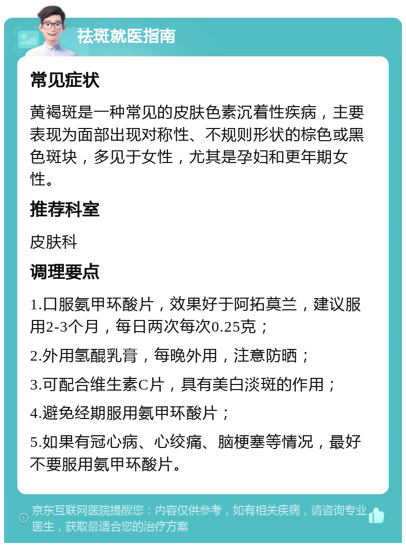 祛斑就医指南 常见症状 黄褐斑是一种常见的皮肤色素沉着性疾病，主要表现为面部出现对称性、不规则形状的棕色或黑色斑块，多见于女性，尤其是孕妇和更年期女性。 推荐科室 皮肤科 调理要点 1.口服氨甲环酸片，效果好于阿拓莫兰，建议服用2-3个月，每日两次每次0.25克； 2.外用氢醌乳膏，每晚外用，注意防晒； 3.可配合维生素C片，具有美白淡斑的作用； 4.避免经期服用氨甲环酸片； 5.如果有冠心病、心绞痛、脑梗塞等情况，最好不要服用氨甲环酸片。