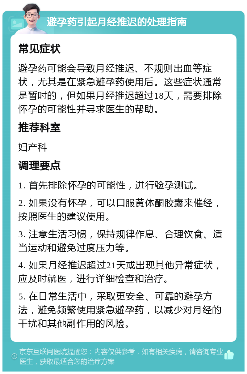 避孕药引起月经推迟的处理指南 常见症状 避孕药可能会导致月经推迟、不规则出血等症状，尤其是在紧急避孕药使用后。这些症状通常是暂时的，但如果月经推迟超过18天，需要排除怀孕的可能性并寻求医生的帮助。 推荐科室 妇产科 调理要点 1. 首先排除怀孕的可能性，进行验孕测试。 2. 如果没有怀孕，可以口服黄体酮胶囊来催经，按照医生的建议使用。 3. 注意生活习惯，保持规律作息、合理饮食、适当运动和避免过度压力等。 4. 如果月经推迟超过21天或出现其他异常症状，应及时就医，进行详细检查和治疗。 5. 在日常生活中，采取更安全、可靠的避孕方法，避免频繁使用紧急避孕药，以减少对月经的干扰和其他副作用的风险。