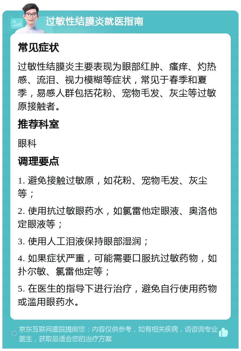 过敏性结膜炎就医指南 常见症状 过敏性结膜炎主要表现为眼部红肿、瘙痒、灼热感、流泪、视力模糊等症状，常见于春季和夏季，易感人群包括花粉、宠物毛发、灰尘等过敏原接触者。 推荐科室 眼科 调理要点 1. 避免接触过敏原，如花粉、宠物毛发、灰尘等； 2. 使用抗过敏眼药水，如氯雷他定眼液、奥洛他定眼液等； 3. 使用人工泪液保持眼部湿润； 4. 如果症状严重，可能需要口服抗过敏药物，如扑尔敏、氯雷他定等； 5. 在医生的指导下进行治疗，避免自行使用药物或滥用眼药水。