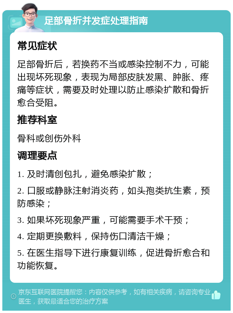 足部骨折并发症处理指南 常见症状 足部骨折后，若换药不当或感染控制不力，可能出现坏死现象，表现为局部皮肤发黑、肿胀、疼痛等症状，需要及时处理以防止感染扩散和骨折愈合受阻。 推荐科室 骨科或创伤外科 调理要点 1. 及时清创包扎，避免感染扩散； 2. 口服或静脉注射消炎药，如头孢类抗生素，预防感染； 3. 如果坏死现象严重，可能需要手术干预； 4. 定期更换敷料，保持伤口清洁干燥； 5. 在医生指导下进行康复训练，促进骨折愈合和功能恢复。