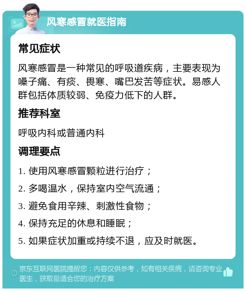 风寒感冒就医指南 常见症状 风寒感冒是一种常见的呼吸道疾病，主要表现为嗓子痛、有痰、畏寒、嘴巴发苦等症状。易感人群包括体质较弱、免疫力低下的人群。 推荐科室 呼吸内科或普通内科 调理要点 1. 使用风寒感冒颗粒进行治疗； 2. 多喝温水，保持室内空气流通； 3. 避免食用辛辣、刺激性食物； 4. 保持充足的休息和睡眠； 5. 如果症状加重或持续不退，应及时就医。