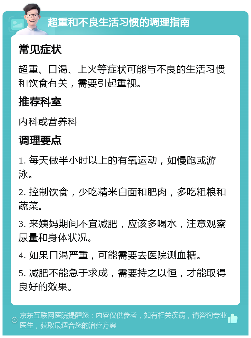 超重和不良生活习惯的调理指南 常见症状 超重、口渴、上火等症状可能与不良的生活习惯和饮食有关，需要引起重视。 推荐科室 内科或营养科 调理要点 1. 每天做半小时以上的有氧运动，如慢跑或游泳。 2. 控制饮食，少吃精米白面和肥肉，多吃粗粮和蔬菜。 3. 来姨妈期间不宜减肥，应该多喝水，注意观察尿量和身体状况。 4. 如果口渴严重，可能需要去医院测血糖。 5. 减肥不能急于求成，需要持之以恒，才能取得良好的效果。