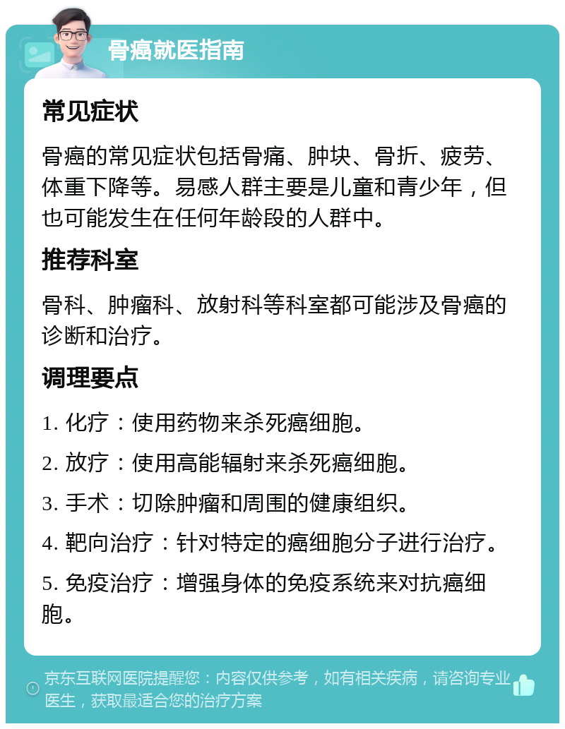 骨癌就医指南 常见症状 骨癌的常见症状包括骨痛、肿块、骨折、疲劳、体重下降等。易感人群主要是儿童和青少年，但也可能发生在任何年龄段的人群中。 推荐科室 骨科、肿瘤科、放射科等科室都可能涉及骨癌的诊断和治疗。 调理要点 1. 化疗：使用药物来杀死癌细胞。 2. 放疗：使用高能辐射来杀死癌细胞。 3. 手术：切除肿瘤和周围的健康组织。 4. 靶向治疗：针对特定的癌细胞分子进行治疗。 5. 免疫治疗：增强身体的免疫系统来对抗癌细胞。