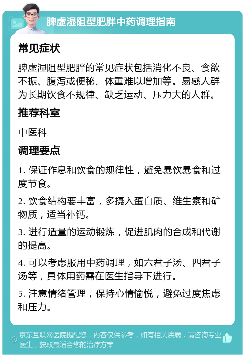 脾虚湿阻型肥胖中药调理指南 常见症状 脾虚湿阻型肥胖的常见症状包括消化不良、食欲不振、腹泻或便秘、体重难以增加等。易感人群为长期饮食不规律、缺乏运动、压力大的人群。 推荐科室 中医科 调理要点 1. 保证作息和饮食的规律性，避免暴饮暴食和过度节食。 2. 饮食结构要丰富，多摄入蛋白质、维生素和矿物质，适当补钙。 3. 进行适量的运动锻炼，促进肌肉的合成和代谢的提高。 4. 可以考虑服用中药调理，如六君子汤、四君子汤等，具体用药需在医生指导下进行。 5. 注意情绪管理，保持心情愉悦，避免过度焦虑和压力。