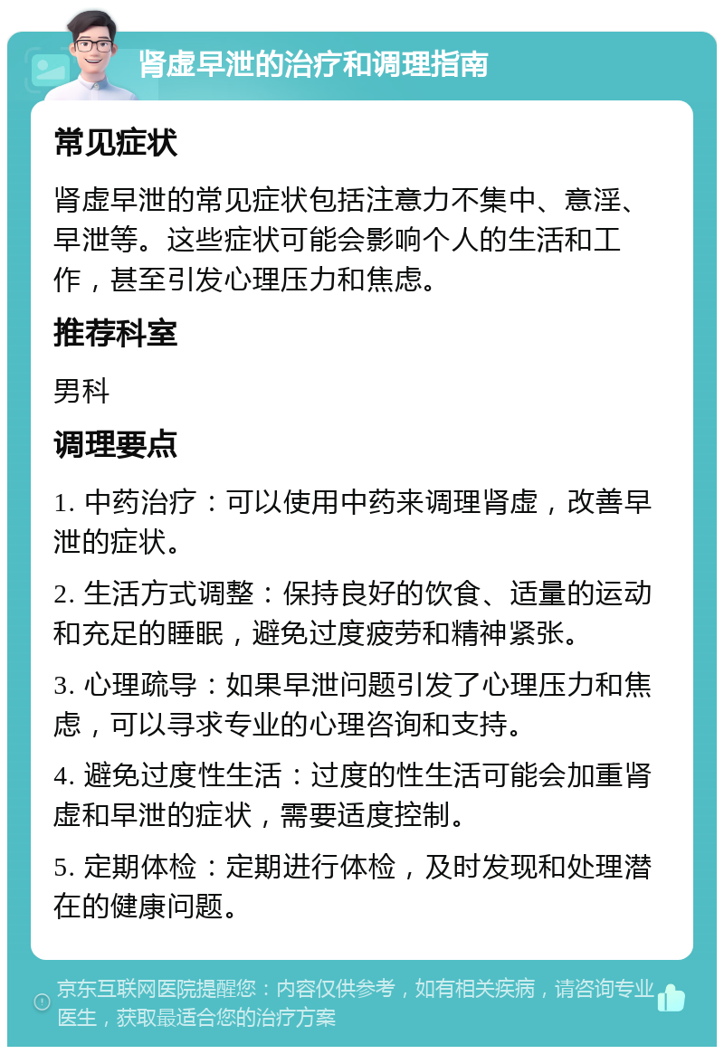 肾虚早泄的治疗和调理指南 常见症状 肾虚早泄的常见症状包括注意力不集中、意淫、早泄等。这些症状可能会影响个人的生活和工作，甚至引发心理压力和焦虑。 推荐科室 男科 调理要点 1. 中药治疗：可以使用中药来调理肾虚，改善早泄的症状。 2. 生活方式调整：保持良好的饮食、适量的运动和充足的睡眠，避免过度疲劳和精神紧张。 3. 心理疏导：如果早泄问题引发了心理压力和焦虑，可以寻求专业的心理咨询和支持。 4. 避免过度性生活：过度的性生活可能会加重肾虚和早泄的症状，需要适度控制。 5. 定期体检：定期进行体检，及时发现和处理潜在的健康问题。