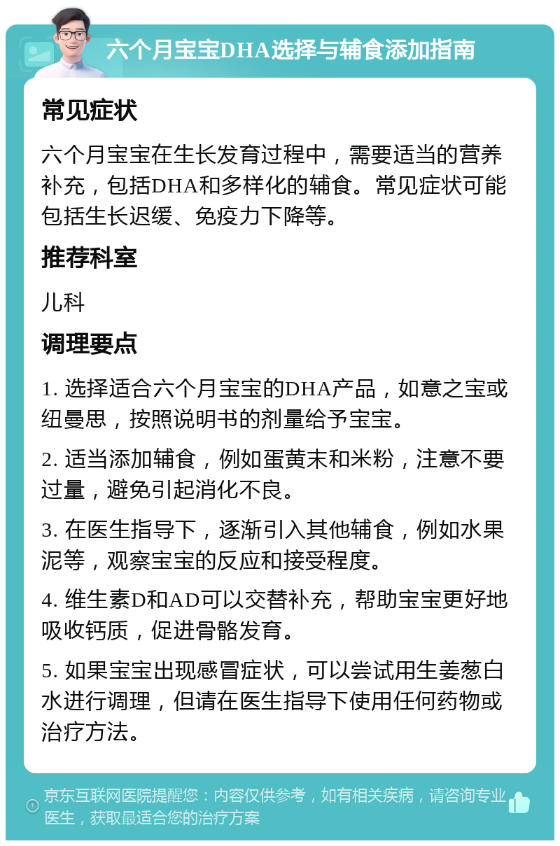 六个月宝宝DHA选择与辅食添加指南 常见症状 六个月宝宝在生长发育过程中，需要适当的营养补充，包括DHA和多样化的辅食。常见症状可能包括生长迟缓、免疫力下降等。 推荐科室 儿科 调理要点 1. 选择适合六个月宝宝的DHA产品，如意之宝或纽曼思，按照说明书的剂量给予宝宝。 2. 适当添加辅食，例如蛋黄末和米粉，注意不要过量，避免引起消化不良。 3. 在医生指导下，逐渐引入其他辅食，例如水果泥等，观察宝宝的反应和接受程度。 4. 维生素D和AD可以交替补充，帮助宝宝更好地吸收钙质，促进骨骼发育。 5. 如果宝宝出现感冒症状，可以尝试用生姜葱白水进行调理，但请在医生指导下使用任何药物或治疗方法。