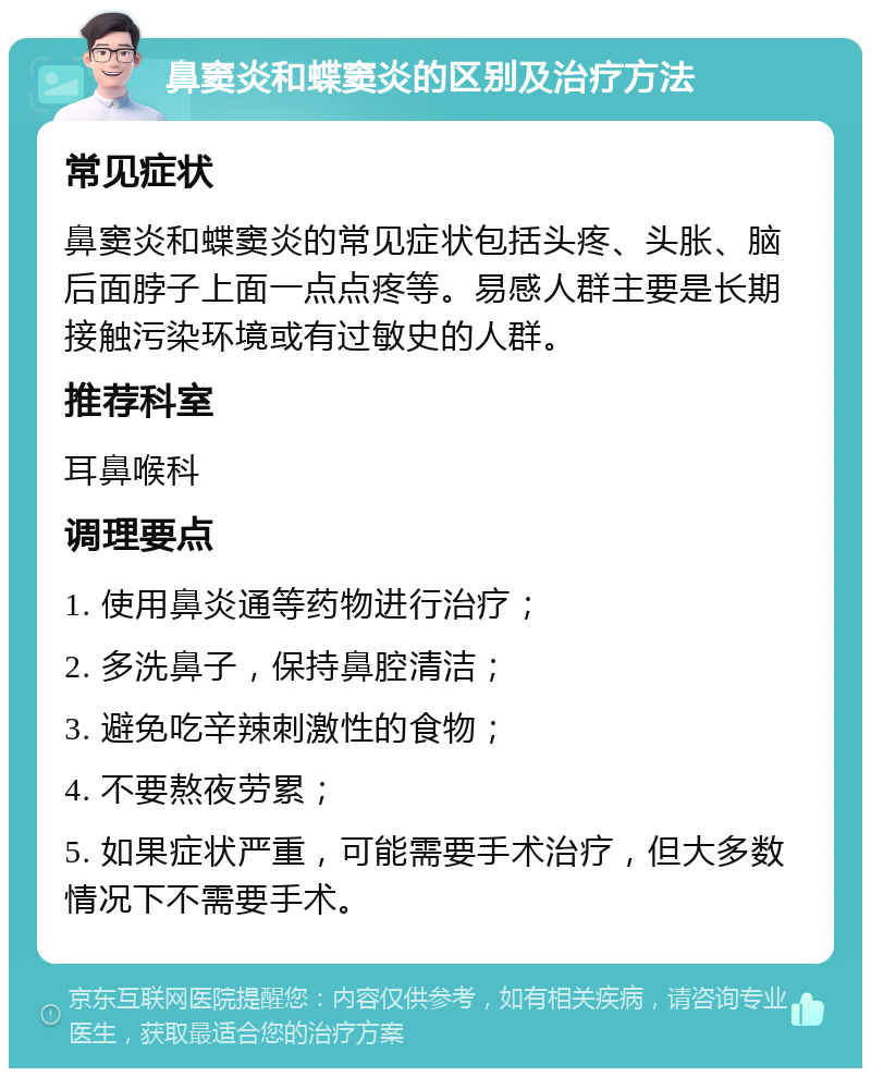 鼻窦炎和蝶窦炎的区别及治疗方法 常见症状 鼻窦炎和蝶窦炎的常见症状包括头疼、头胀、脑后面脖子上面一点点疼等。易感人群主要是长期接触污染环境或有过敏史的人群。 推荐科室 耳鼻喉科 调理要点 1. 使用鼻炎通等药物进行治疗； 2. 多洗鼻子，保持鼻腔清洁； 3. 避免吃辛辣刺激性的食物； 4. 不要熬夜劳累； 5. 如果症状严重，可能需要手术治疗，但大多数情况下不需要手术。