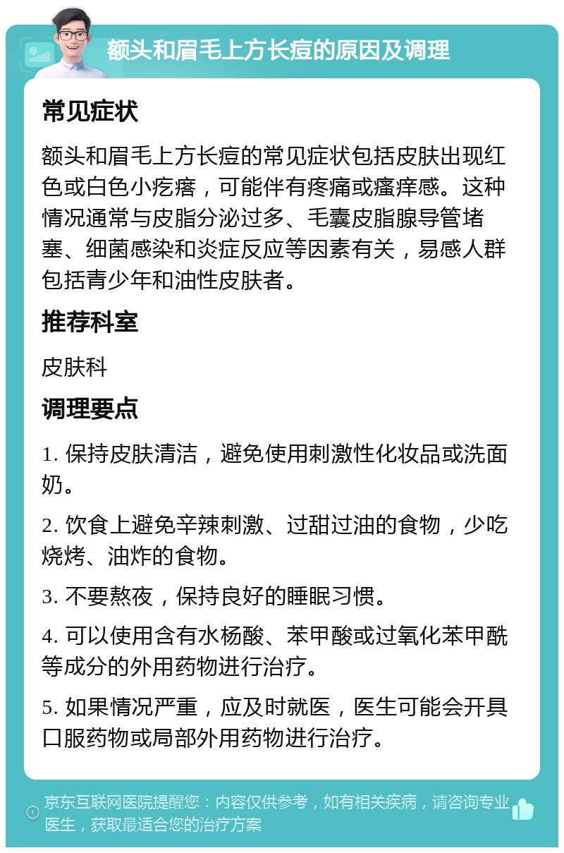 额头和眉毛上方长痘的原因及调理 常见症状 额头和眉毛上方长痘的常见症状包括皮肤出现红色或白色小疙瘩，可能伴有疼痛或瘙痒感。这种情况通常与皮脂分泌过多、毛囊皮脂腺导管堵塞、细菌感染和炎症反应等因素有关，易感人群包括青少年和油性皮肤者。 推荐科室 皮肤科 调理要点 1. 保持皮肤清洁，避免使用刺激性化妆品或洗面奶。 2. 饮食上避免辛辣刺激、过甜过油的食物，少吃烧烤、油炸的食物。 3. 不要熬夜，保持良好的睡眠习惯。 4. 可以使用含有水杨酸、苯甲酸或过氧化苯甲酰等成分的外用药物进行治疗。 5. 如果情况严重，应及时就医，医生可能会开具口服药物或局部外用药物进行治疗。