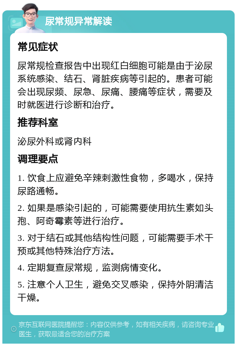 尿常规异常解读 常见症状 尿常规检查报告中出现红白细胞可能是由于泌尿系统感染、结石、肾脏疾病等引起的。患者可能会出现尿频、尿急、尿痛、腰痛等症状，需要及时就医进行诊断和治疗。 推荐科室 泌尿外科或肾内科 调理要点 1. 饮食上应避免辛辣刺激性食物，多喝水，保持尿路通畅。 2. 如果是感染引起的，可能需要使用抗生素如头孢、阿奇霉素等进行治疗。 3. 对于结石或其他结构性问题，可能需要手术干预或其他特殊治疗方法。 4. 定期复查尿常规，监测病情变化。 5. 注意个人卫生，避免交叉感染，保持外阴清洁干燥。