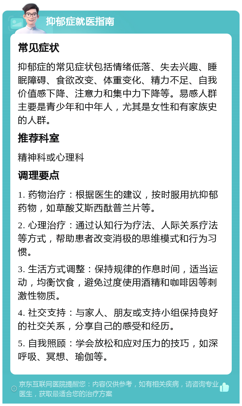 抑郁症就医指南 常见症状 抑郁症的常见症状包括情绪低落、失去兴趣、睡眠障碍、食欲改变、体重变化、精力不足、自我价值感下降、注意力和集中力下降等。易感人群主要是青少年和中年人，尤其是女性和有家族史的人群。 推荐科室 精神科或心理科 调理要点 1. 药物治疗：根据医生的建议，按时服用抗抑郁药物，如草酸艾斯西酞普兰片等。 2. 心理治疗：通过认知行为疗法、人际关系疗法等方式，帮助患者改变消极的思维模式和行为习惯。 3. 生活方式调整：保持规律的作息时间，适当运动，均衡饮食，避免过度使用酒精和咖啡因等刺激性物质。 4. 社交支持：与家人、朋友或支持小组保持良好的社交关系，分享自己的感受和经历。 5. 自我照顾：学会放松和应对压力的技巧，如深呼吸、冥想、瑜伽等。