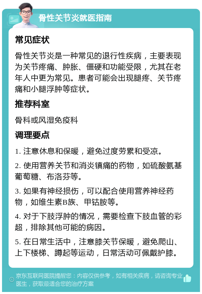 骨性关节炎就医指南 常见症状 骨性关节炎是一种常见的退行性疾病，主要表现为关节疼痛、肿胀、僵硬和功能受限，尤其在老年人中更为常见。患者可能会出现腿疼、关节疼痛和小腿浮肿等症状。 推荐科室 骨科或风湿免疫科 调理要点 1. 注意休息和保暖，避免过度劳累和受凉。 2. 使用营养关节和消炎镇痛的药物，如硫酸氨基葡萄糖、布洛芬等。 3. 如果有神经损伤，可以配合使用营养神经药物，如维生素B族、甲钴胺等。 4. 对于下肢浮肿的情况，需要检查下肢血管的彩超，排除其他可能的病因。 5. 在日常生活中，注意膝关节保暖，避免爬山、上下楼梯、蹲起等运动，日常活动可佩戴护膝。