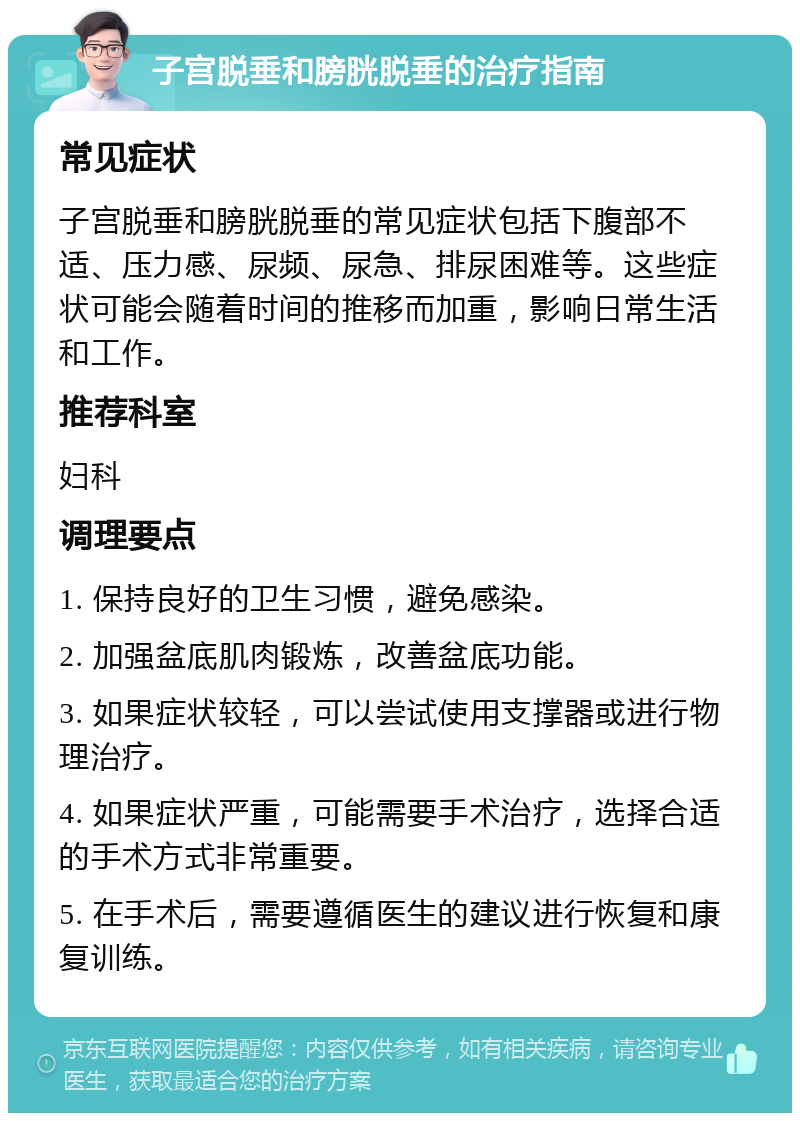 子宫脱垂和膀胱脱垂的治疗指南 常见症状 子宫脱垂和膀胱脱垂的常见症状包括下腹部不适、压力感、尿频、尿急、排尿困难等。这些症状可能会随着时间的推移而加重，影响日常生活和工作。 推荐科室 妇科 调理要点 1. 保持良好的卫生习惯，避免感染。 2. 加强盆底肌肉锻炼，改善盆底功能。 3. 如果症状较轻，可以尝试使用支撑器或进行物理治疗。 4. 如果症状严重，可能需要手术治疗，选择合适的手术方式非常重要。 5. 在手术后，需要遵循医生的建议进行恢复和康复训练。