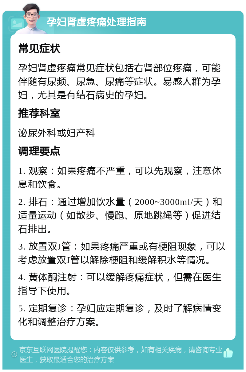 孕妇肾虚疼痛处理指南 常见症状 孕妇肾虚疼痛常见症状包括右肾部位疼痛，可能伴随有尿频、尿急、尿痛等症状。易感人群为孕妇，尤其是有结石病史的孕妇。 推荐科室 泌尿外科或妇产科 调理要点 1. 观察：如果疼痛不严重，可以先观察，注意休息和饮食。 2. 排石：通过增加饮水量（2000~3000ml/天）和适量运动（如散步、慢跑、原地跳绳等）促进结石排出。 3. 放置双J管：如果疼痛严重或有梗阻现象，可以考虑放置双J管以解除梗阻和缓解积水等情况。 4. 黄体酮注射：可以缓解疼痛症状，但需在医生指导下使用。 5. 定期复诊：孕妇应定期复诊，及时了解病情变化和调整治疗方案。