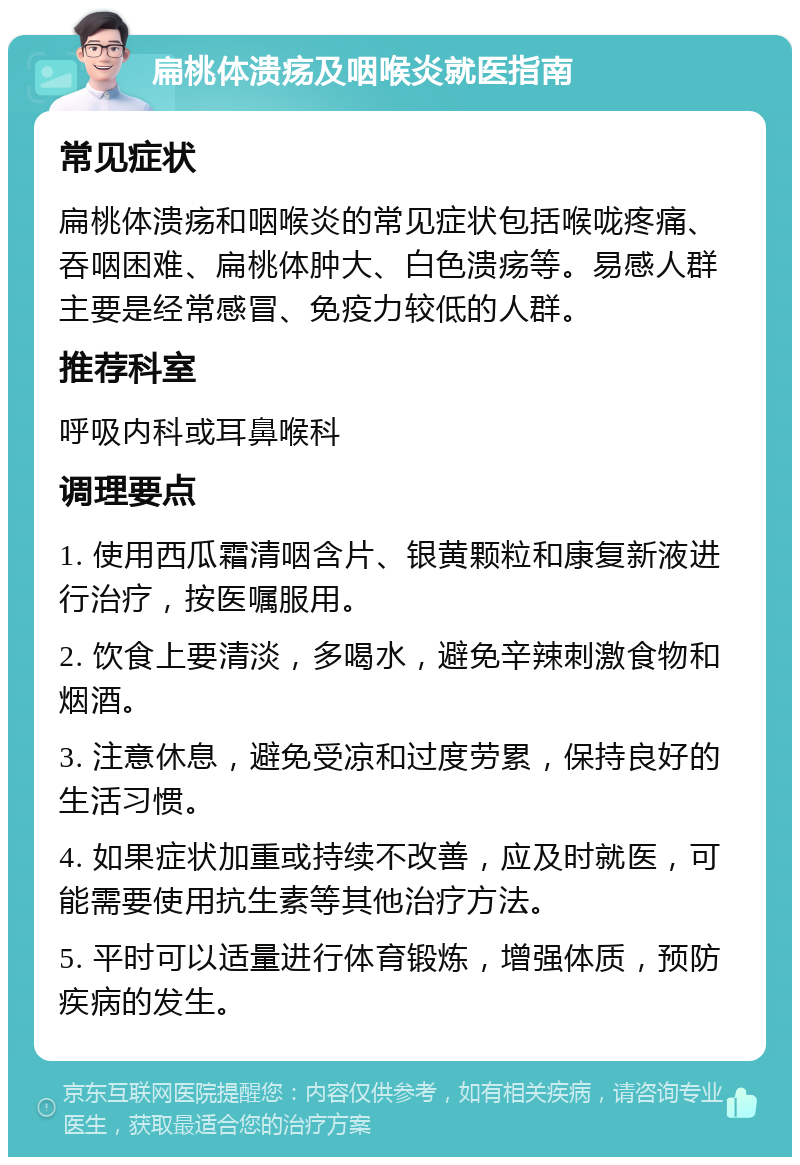 扁桃体溃疡及咽喉炎就医指南 常见症状 扁桃体溃疡和咽喉炎的常见症状包括喉咙疼痛、吞咽困难、扁桃体肿大、白色溃疡等。易感人群主要是经常感冒、免疫力较低的人群。 推荐科室 呼吸内科或耳鼻喉科 调理要点 1. 使用西瓜霜清咽含片、银黄颗粒和康复新液进行治疗，按医嘱服用。 2. 饮食上要清淡，多喝水，避免辛辣刺激食物和烟酒。 3. 注意休息，避免受凉和过度劳累，保持良好的生活习惯。 4. 如果症状加重或持续不改善，应及时就医，可能需要使用抗生素等其他治疗方法。 5. 平时可以适量进行体育锻炼，增强体质，预防疾病的发生。