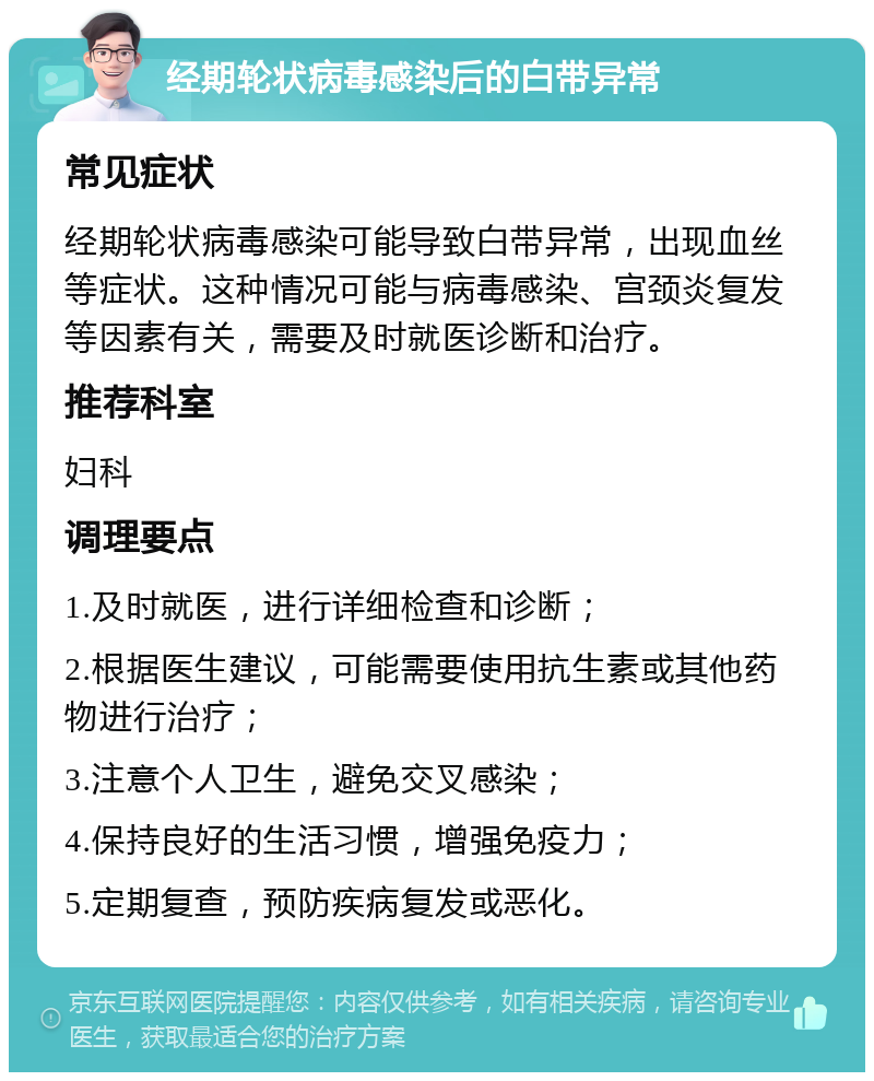 经期轮状病毒感染后的白带异常 常见症状 经期轮状病毒感染可能导致白带异常，出现血丝等症状。这种情况可能与病毒感染、宫颈炎复发等因素有关，需要及时就医诊断和治疗。 推荐科室 妇科 调理要点 1.及时就医，进行详细检查和诊断； 2.根据医生建议，可能需要使用抗生素或其他药物进行治疗； 3.注意个人卫生，避免交叉感染； 4.保持良好的生活习惯，增强免疫力； 5.定期复查，预防疾病复发或恶化。