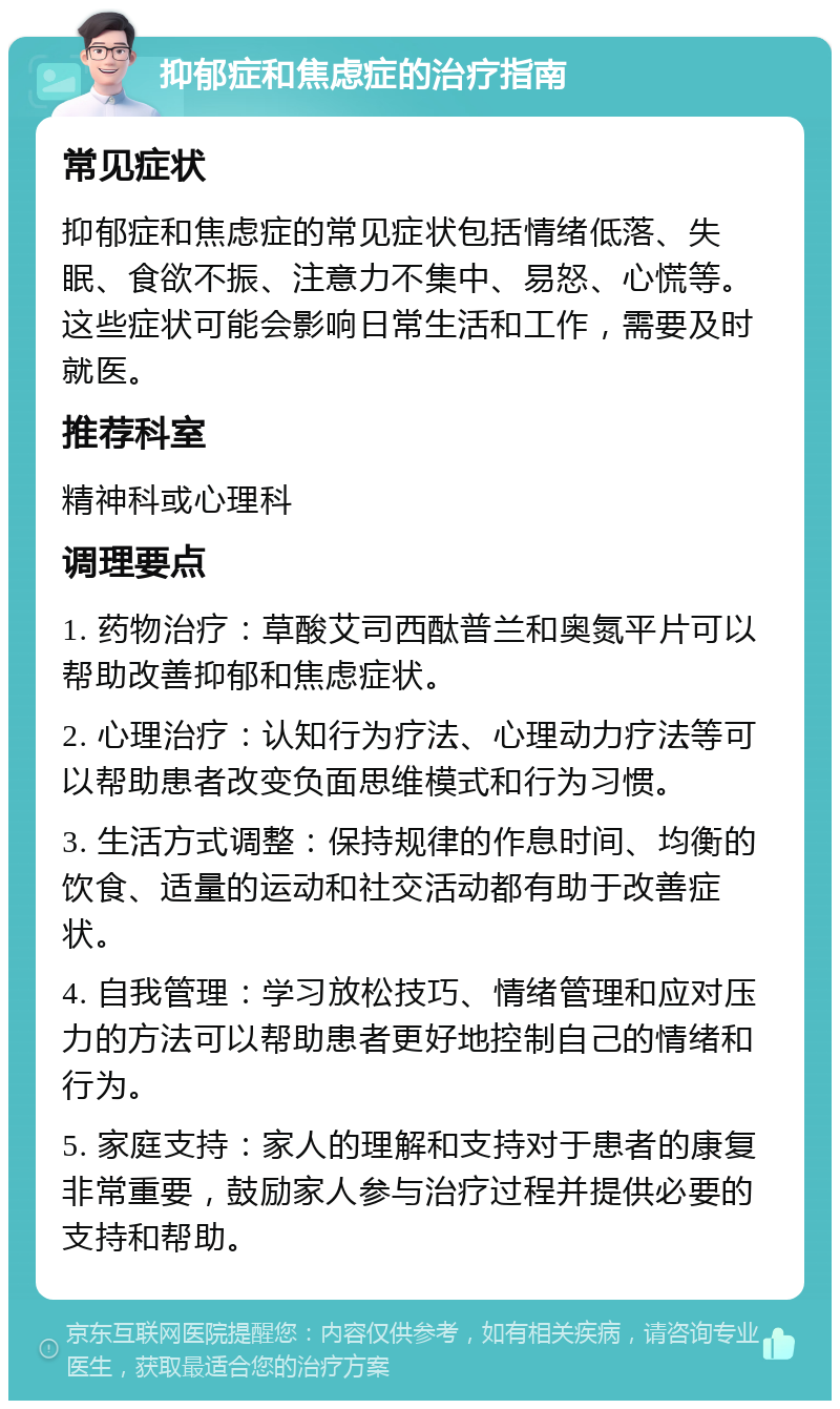 抑郁症和焦虑症的治疗指南 常见症状 抑郁症和焦虑症的常见症状包括情绪低落、失眠、食欲不振、注意力不集中、易怒、心慌等。这些症状可能会影响日常生活和工作，需要及时就医。 推荐科室 精神科或心理科 调理要点 1. 药物治疗：草酸艾司西酞普兰和奥氮平片可以帮助改善抑郁和焦虑症状。 2. 心理治疗：认知行为疗法、心理动力疗法等可以帮助患者改变负面思维模式和行为习惯。 3. 生活方式调整：保持规律的作息时间、均衡的饮食、适量的运动和社交活动都有助于改善症状。 4. 自我管理：学习放松技巧、情绪管理和应对压力的方法可以帮助患者更好地控制自己的情绪和行为。 5. 家庭支持：家人的理解和支持对于患者的康复非常重要，鼓励家人参与治疗过程并提供必要的支持和帮助。