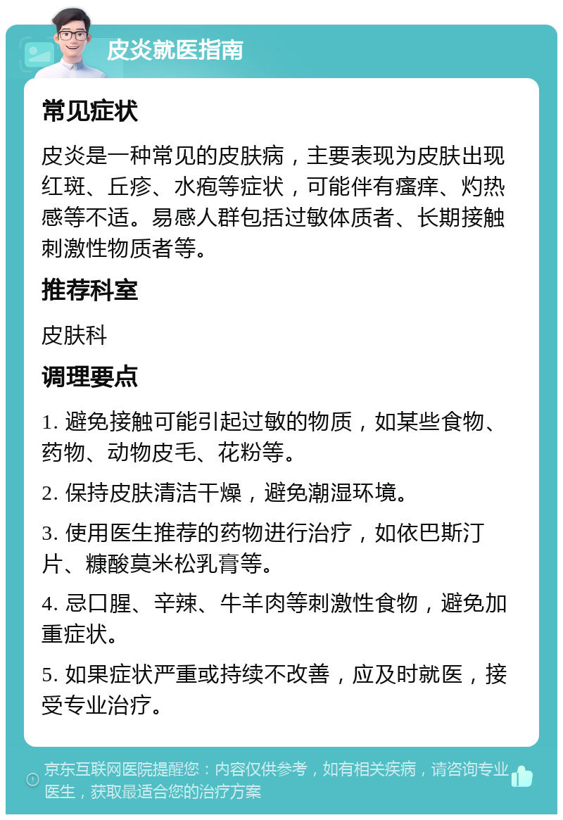 皮炎就医指南 常见症状 皮炎是一种常见的皮肤病，主要表现为皮肤出现红斑、丘疹、水疱等症状，可能伴有瘙痒、灼热感等不适。易感人群包括过敏体质者、长期接触刺激性物质者等。 推荐科室 皮肤科 调理要点 1. 避免接触可能引起过敏的物质，如某些食物、药物、动物皮毛、花粉等。 2. 保持皮肤清洁干燥，避免潮湿环境。 3. 使用医生推荐的药物进行治疗，如依巴斯汀片、糠酸莫米松乳膏等。 4. 忌口腥、辛辣、牛羊肉等刺激性食物，避免加重症状。 5. 如果症状严重或持续不改善，应及时就医，接受专业治疗。